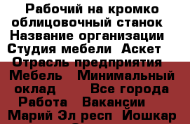 Рабочий на кромко-облицовочный станок › Название организации ­ Студия мебели «Аскет» › Отрасль предприятия ­ Мебель › Минимальный оклад ­ 1 - Все города Работа » Вакансии   . Марий Эл респ.,Йошкар-Ола г.